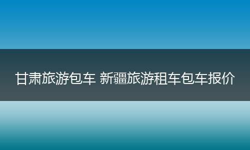 甘肃旅游包车 新疆旅游租车包车报价
