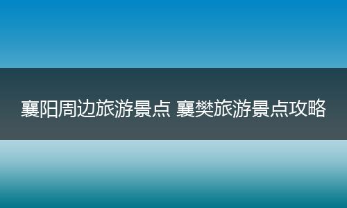 襄阳周边旅游景点 襄樊旅游景点攻略