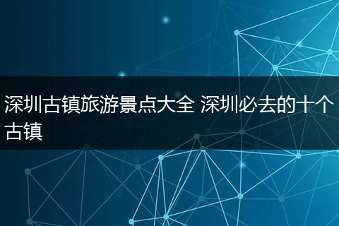 深圳古镇旅游景点大全 深圳必去的十个古镇