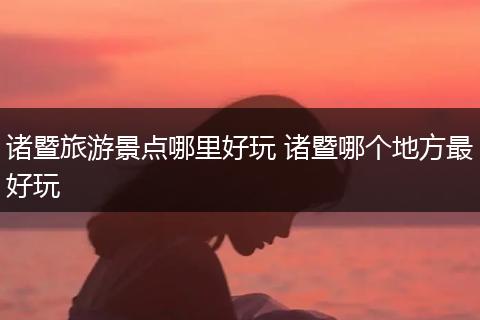 诸暨旅游景点哪里好玩 诸暨哪个地方最好玩