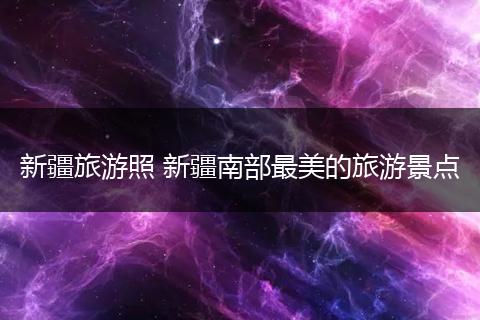 新疆旅游照 新疆南部最美的旅游景点