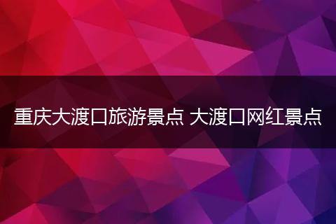 重庆大渡口旅游景点 大渡口网红景点