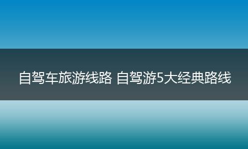 自驾车旅游线路 自驾游5大经典路线