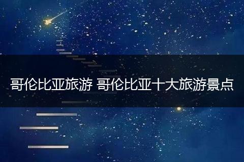 哥伦比亚旅游 哥伦比亚十大旅游景点