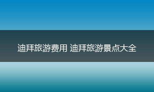 迪拜旅游费用 迪拜旅游景点大全