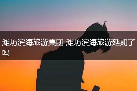 潍坊滨海旅游集团 潍坊滨海旅游延期了吗