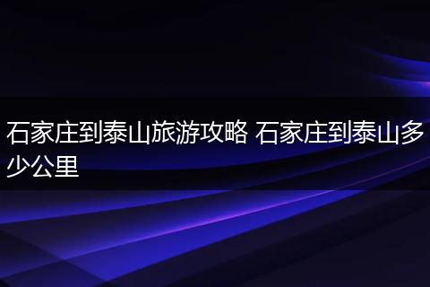 石家庄到泰山旅游攻略 石家庄到泰山多少公里