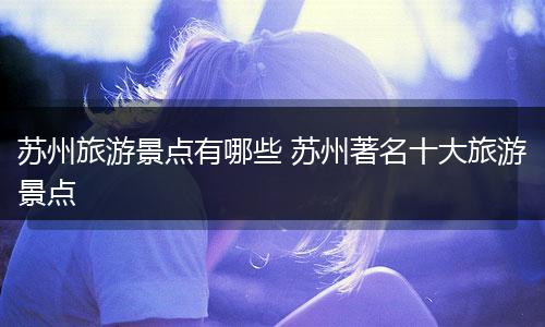 苏州旅游景点有哪些 苏州著名十大旅游景点