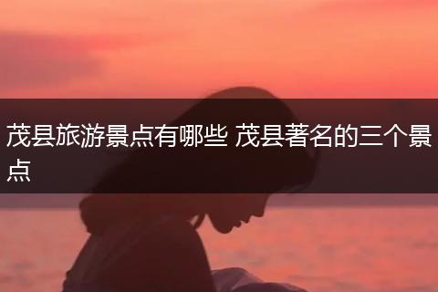 茂县旅游景点有哪些 茂县著名的三个景点