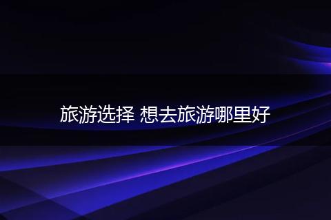 旅游选择 想去旅游哪里好