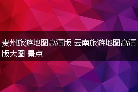 贵州旅游地图高清版 云南旅游地图高清版大图 景点