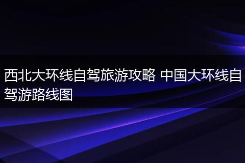 西北大环线自驾旅游攻略 中国大环线自驾游路线图