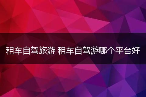 租车自驾旅游 租车自驾游哪个平台好