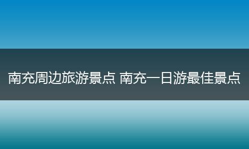 南充周边旅游景点 南充一日游最佳景点