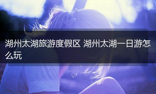 湖州太湖旅游度假区 湖州太湖一日游怎么玩
