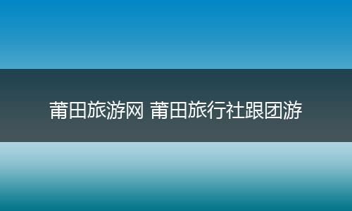 莆田旅游网 莆田旅行社跟团游