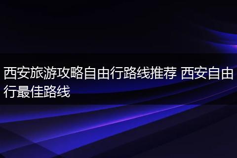 西安旅游攻略自由行路线推荐 西安自由行最佳路线