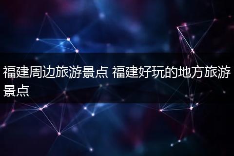 福建周边旅游景点 福建好玩的地方旅游景点