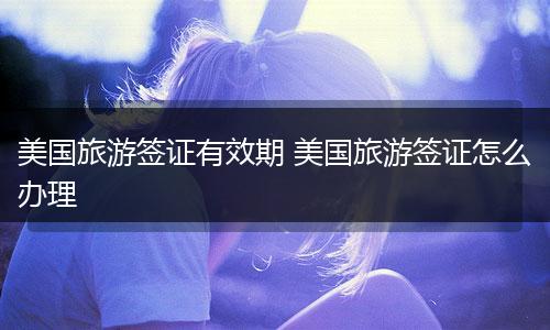 美国旅游签证有效期 美国旅游签证怎么办理