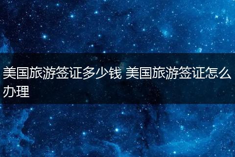 美国旅游签证多少钱 美国旅游签证怎么办理