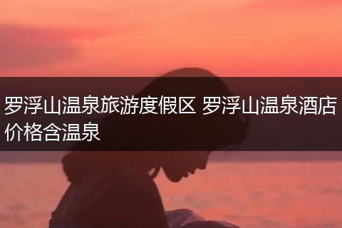 罗浮山温泉旅游度假区 罗浮山温泉酒店价格含温泉