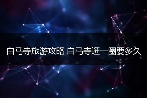 白马寺旅游攻略 白马寺逛一圈要多久