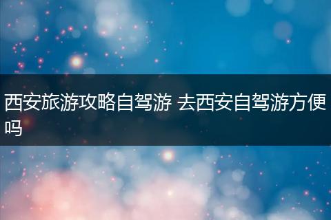 西安旅游攻略自驾游 去西安自驾游方便吗