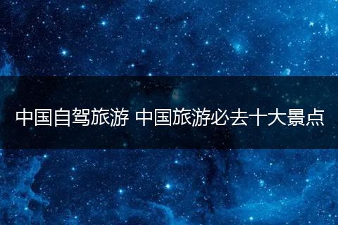 中国自驾旅游 中国旅游必去十大景点