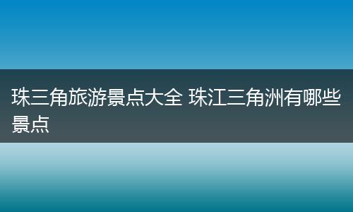 珠三角旅游景点大全 珠江三角洲有哪些景点