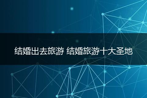 结婚出去旅游 结婚旅游十大圣地