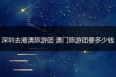 深圳去港澳旅游团 澳门旅游团要多少钱