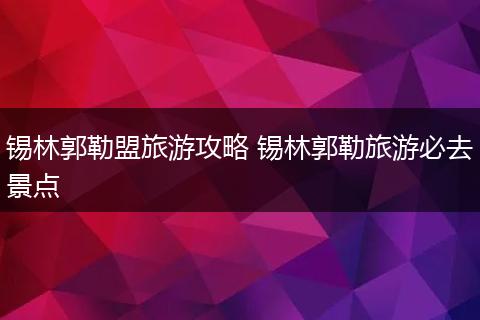 锡林郭勒盟旅游攻略 锡林郭勒旅游必去景点