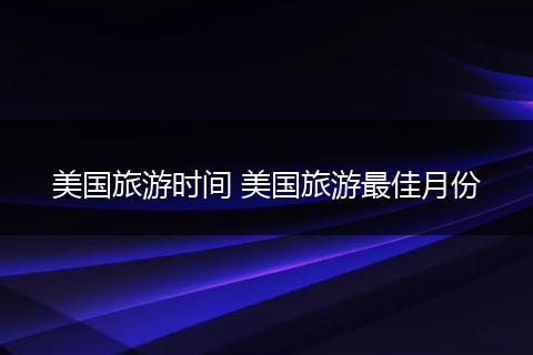 美国旅游时间 美国旅游最佳月份