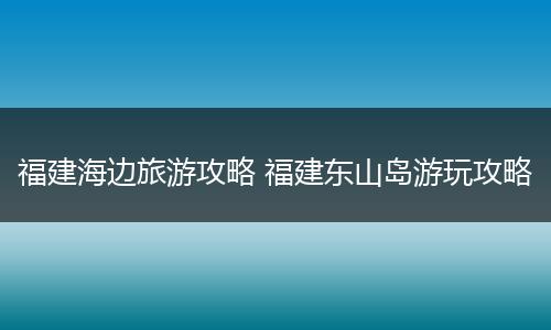 福建海边旅游攻略 福建东山岛游玩攻略