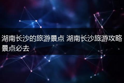 湖南长沙的旅游景点 湖南长沙旅游攻略景点必去