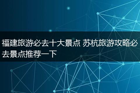 福建旅游必去十大景点 苏杭旅游攻略必去景点推荐一下