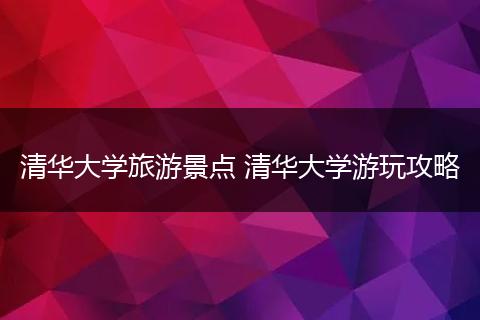 清华大学旅游景点 清华大学游玩攻略