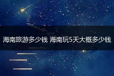 海南旅游多少钱 海南玩5天大概多少钱