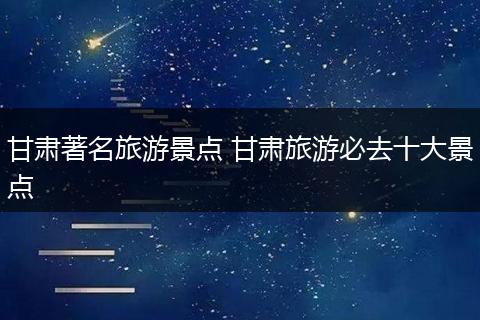甘肃著名旅游景点 甘肃旅游必去十大景点