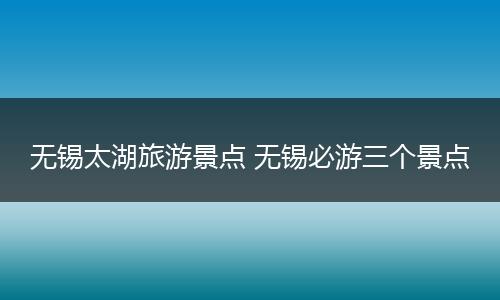 无锡太湖旅游景点 无锡必游三个景点