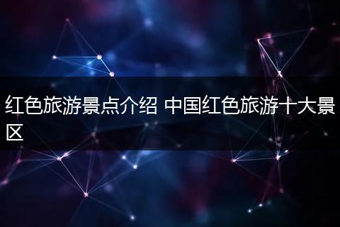 红色旅游景点介绍 中国红色旅游十大景区