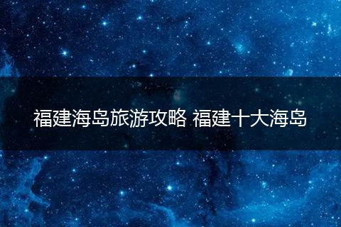 福建海岛旅游攻略 福建十大海岛