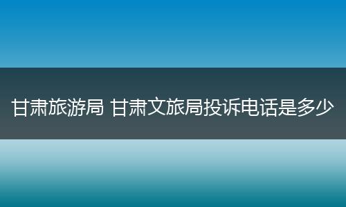 甘肃旅游局 甘肃文旅局投诉电话是多少
