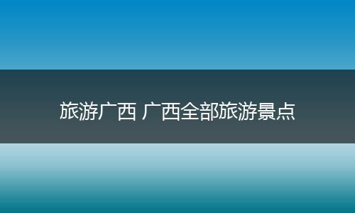 旅游广西 广西全部旅游景点