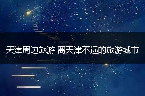 天津周边旅游 离天津不远的旅游城市