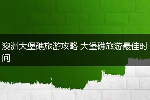 澳洲大堡礁旅游攻略 大堡礁旅游最佳时间
