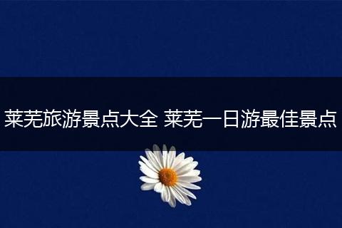 莱芜旅游景点大全 莱芜一日游最佳景点