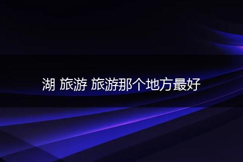 湖 旅游 旅游那个地方最好