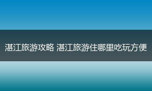 湛江旅游攻略 湛江旅游住哪里吃玩方便