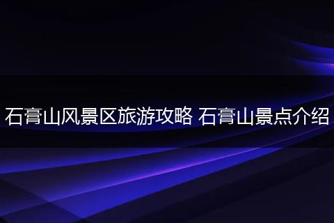 石膏山风景区旅游攻略 石膏山景点介绍